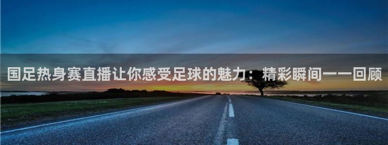 球神足球直播：国足热身赛直播让你感受足球的魅力：精彩瞬间一一回顾